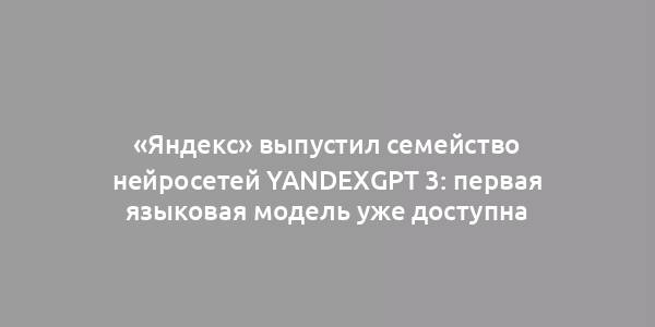 «Яндекс» выпустил семейство нейросетей YandexGPT 3: первая языковая модель уже доступна