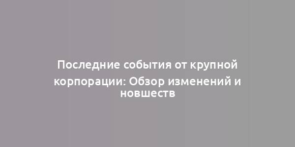 Последние события от крупной корпорации: Обзор изменений и новшеств