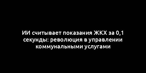 ИИ считывает показания ЖКХ за 0,1 секунды: революция в управлении коммунальными услугами