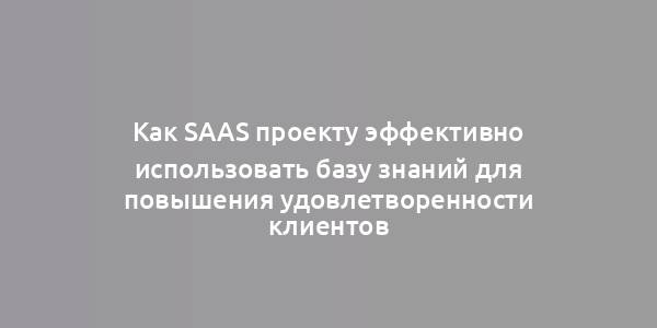 Как SaaS проекту эффективно использовать базу знаний для повышения удовлетворенности клиентов