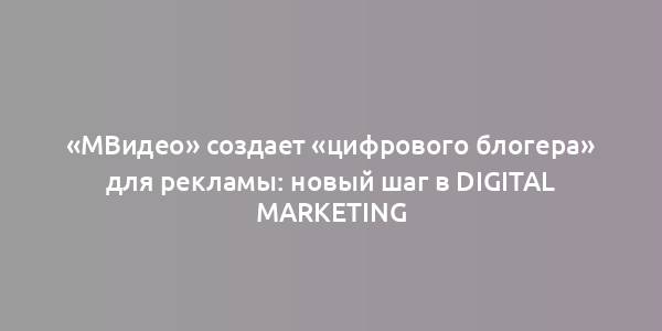 «МВидео» создает «цифрового блогера» для рекламы: новый шаг в digital marketing