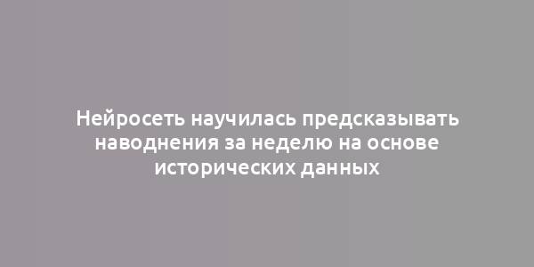 Нейросеть научилась предсказывать наводнения за неделю на основе исторических данных