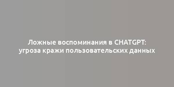 Ложные воспоминания в ChatGPT: угроза кражи пользовательских данных