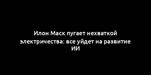 Илон Маск пугает нехваткой электричества: все уйдет на развитие ИИ