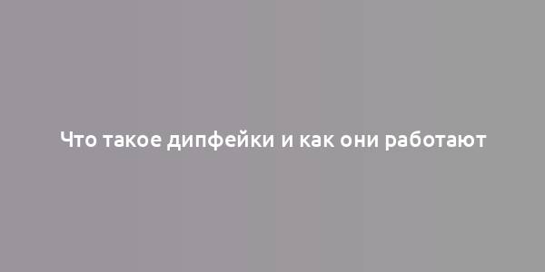 Что такое дипфейки и как они работают