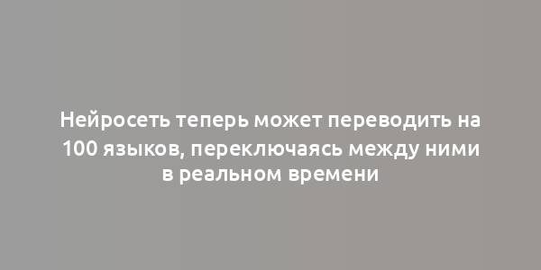 Нейросеть теперь может переводить на 100 языков, переключаясь между ними в реальном времени