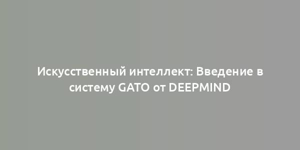 Искусственный интеллект: Введение в систему Gato от DeepMind