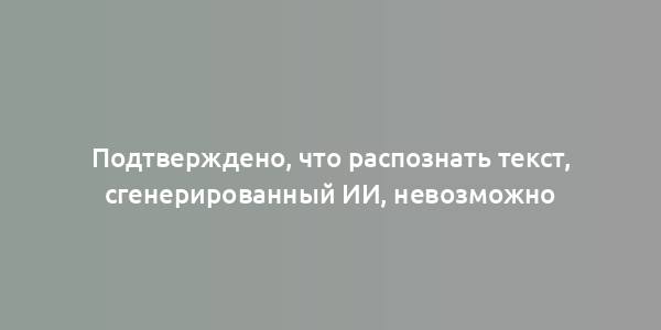 Подтверждено, что распознать текст, сгенерированный ИИ, невозможно