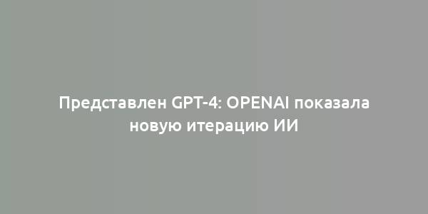 Представлен GPT-4: OpenAI показала новую итерацию ИИ