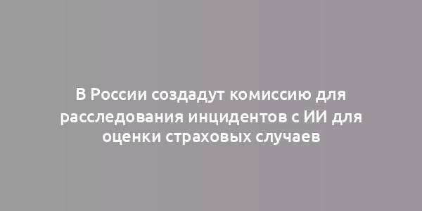 В России создадут комиссию для расследования инцидентов с ИИ для оценки страховых случаев