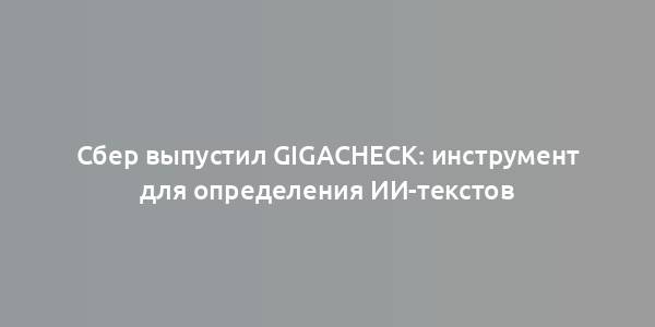 Сбер выпустил GigaCheck: инструмент для определения ИИ-текстов