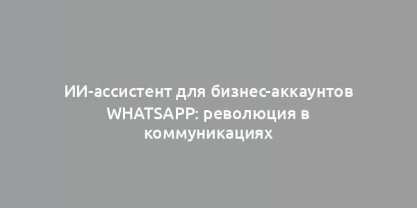 ИИ-ассистент для бизнес-аккаунтов WhatsApp: революция в коммуникациях