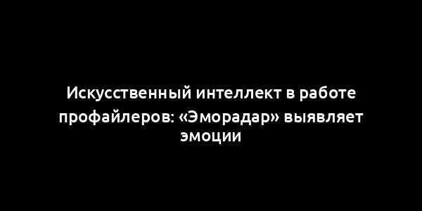 Искусственный интеллект в работе профайлеров: «Эморадар» выявляет эмоции