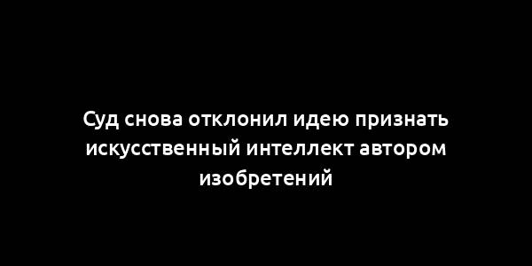 Суд снова отклонил идею признать искусственный интеллект автором изобретений