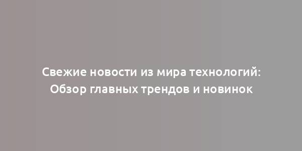 Свежие новости из мира технологий: Обзор главных трендов и новинок