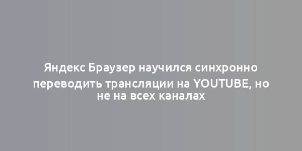 Яндекс Браузер научился синхронно переводить трансляции на YouTube, но не на всех каналах