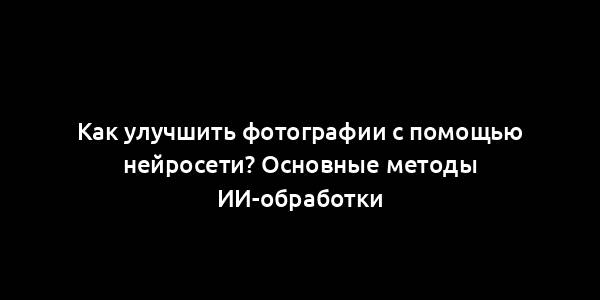 Как улучшить фотографии с помощью нейросети? Основные методы ИИ-обработки