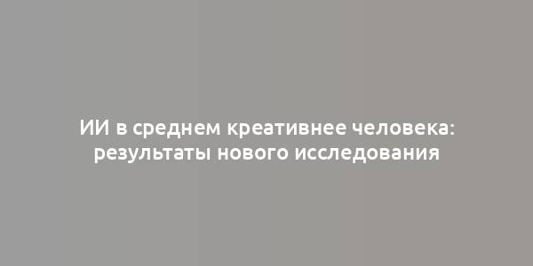 ИИ в среднем креативнее человека: результаты нового исследования