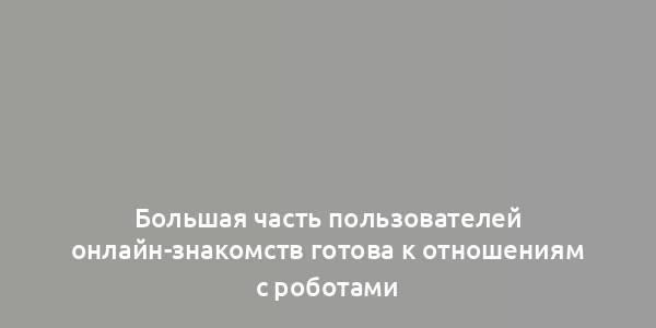 Большая часть пользователей онлайн-знакомств готова к отношениям с роботами