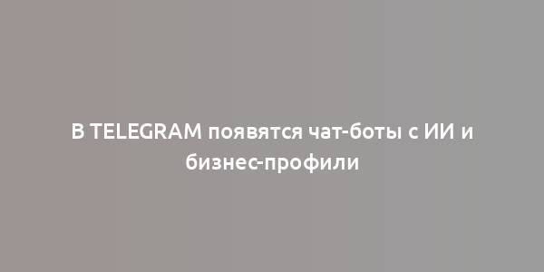 В Telegram появятся чат-боты с ИИ и бизнес-профили