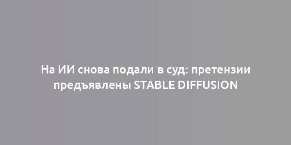 На ИИ снова подали в суд: претензии предъявлены Stable Diffusion