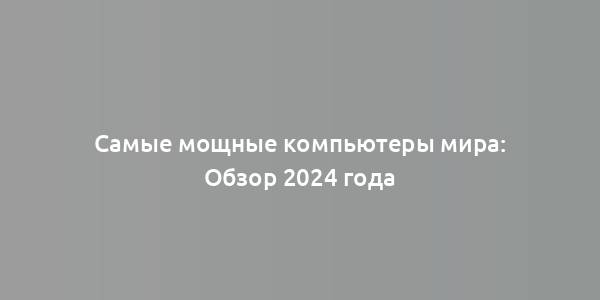 Самые мощные компьютеры мира: Обзор 2024 года