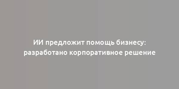 ИИ предложит помощь бизнесу: разработано корпоративное решение