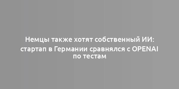 Немцы также хотят собственный ИИ: стартап в Германии сравнялся с OpenAI по тестам