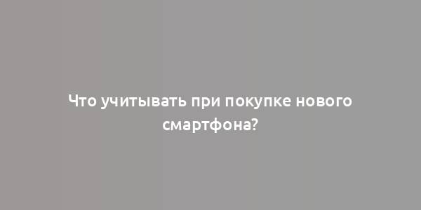 Что учитывать при покупке нового смартфона?