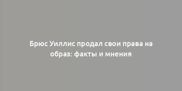 Брюс Уиллис продал свои права на образ: факты и мнения