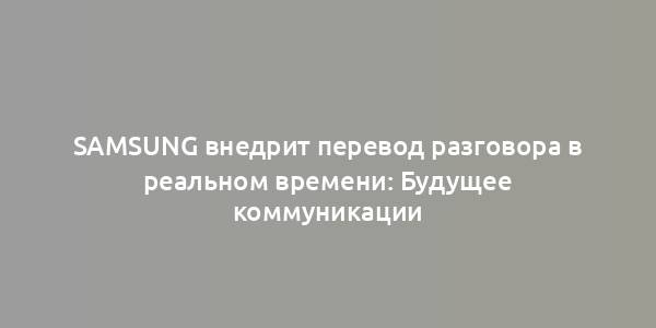 Samsung внедрит перевод разговора в реальном времени: Будущее коммуникации