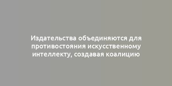 Издательства объединяются для противостояния искусственному интеллекту, создавая коалицию