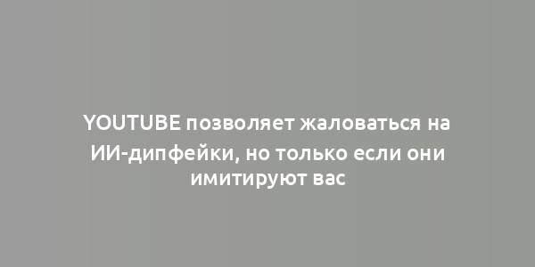 YouTube позволяет жаловаться на ИИ-дипфейки, но только если они имитируют вас