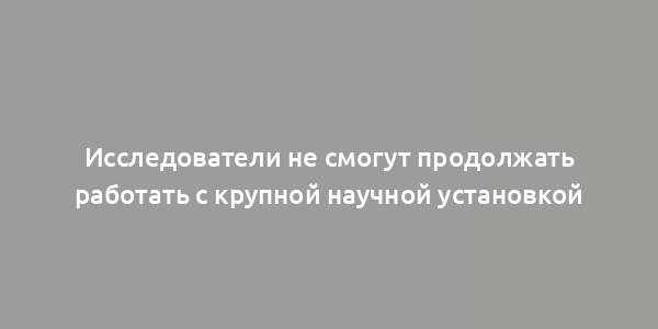 Исследователи не смогут продолжать работать с крупной научной установкой