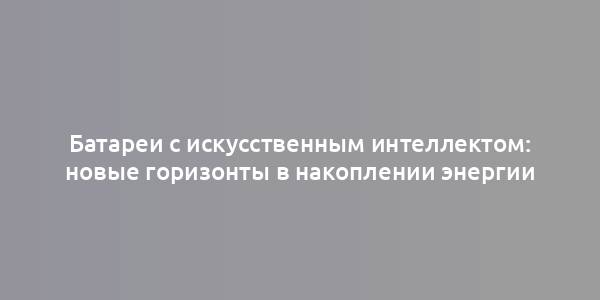 Батареи с искусственным интеллектом: новые горизонты в накоплении энергии