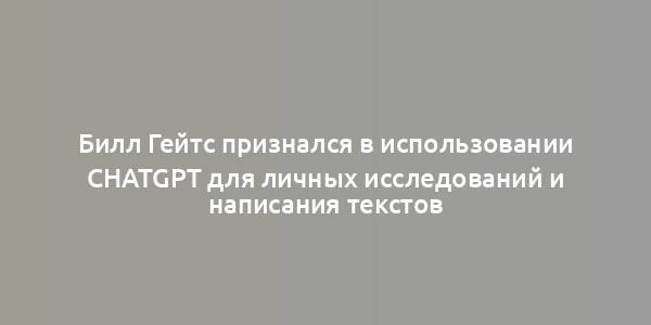 Билл Гейтс признался в использовании ChatGPT для личных исследований и написания текстов