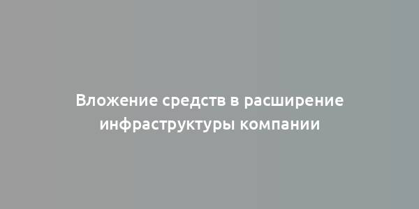 Вложение средств в расширение инфраструктуры компании