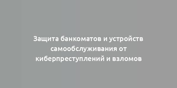 Защита банкоматов и устройств самообслуживания от киберпреступлений и взломов