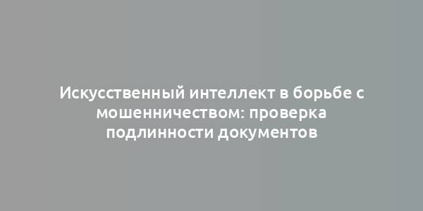 Искусственный интеллект в борьбе с мошенничеством: проверка подлинности документов