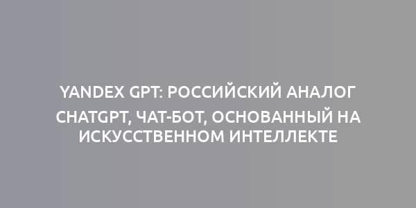 YANDEX GPT: РОССИЙСКИЙ АНАЛОГ CHATGPT, ЧАТ-БОТ, ОСНОВАННЫЙ НА ИСКУССТВЕННОМ ИНТЕЛЛЕКТЕ