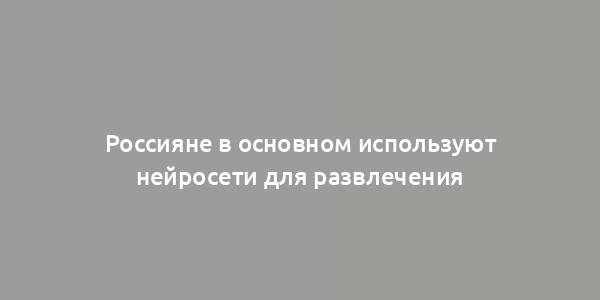 Россияне в основном используют нейросети для развлечения