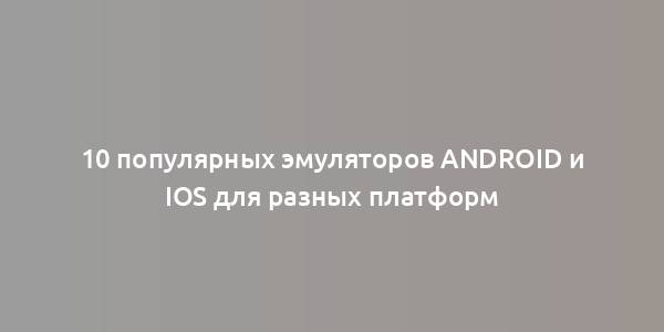 10 популярных эмуляторов Android и iOS для разных платформ