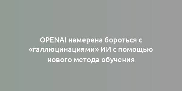 OpenAI намерена бороться с «галлюцинациями» ИИ с помощью нового метода обучения