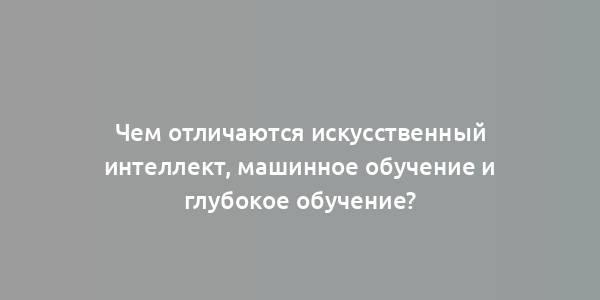 Чем отличаются искусственный интеллект, машинное обучение и глубокое обучение?