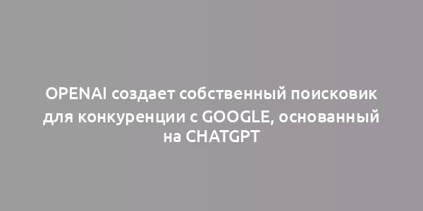 OpenAI создает собственный поисковик для конкуренции с Google, основанный на ChatGPT