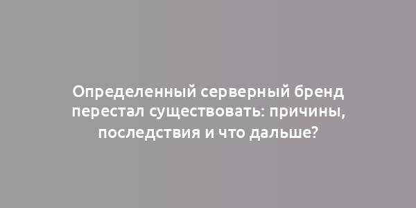 Определенный серверный бренд перестал существовать: причины, последствия и что дальше?