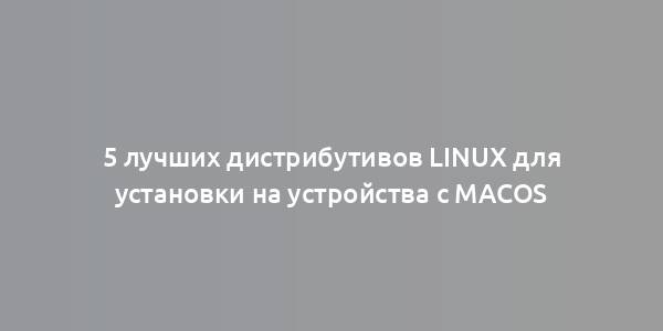 5 лучших дистрибутивов Linux для установки на устройства с macOS