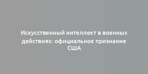 Искусственный интеллект в военных действиях: официальное признание США