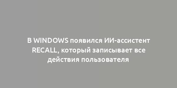 В Windows появился ИИ-ассистент Recall, который записывает все действия пользователя