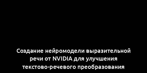 Создание нейромодели выразительной речи от Nvidia для улучшения текстово-речевого преобразования